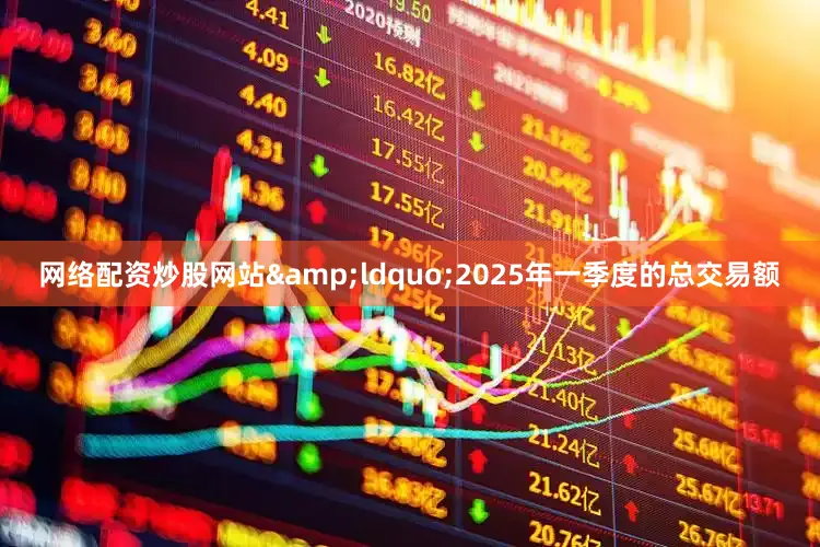 网络配资炒股网站&ldquo;2025年一季度的总交易额