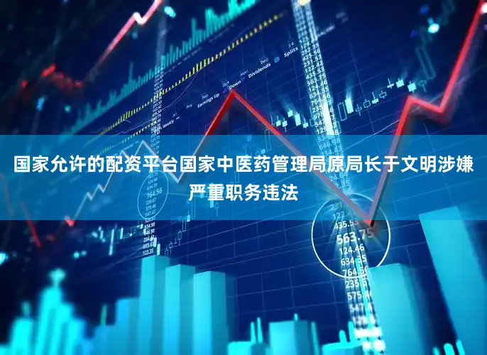 国家允许的配资平台国家中医药管理局原局长于文明涉嫌严重职务违法