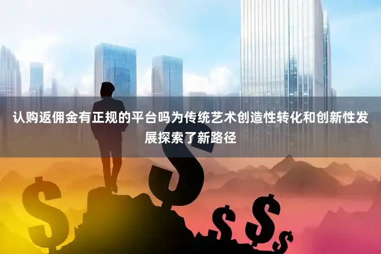 认购返佣金有正规的平台吗为传统艺术创造性转化和创新性发展探索了新路径