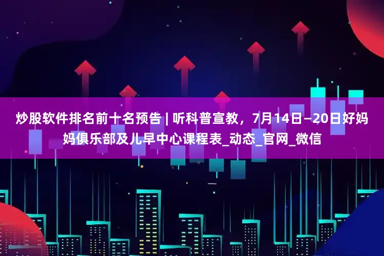 炒股软件排名前十名预告 | 听科普宣教，7月14日—20日好妈妈俱乐部及儿早中心课程表_动态_官网_微信