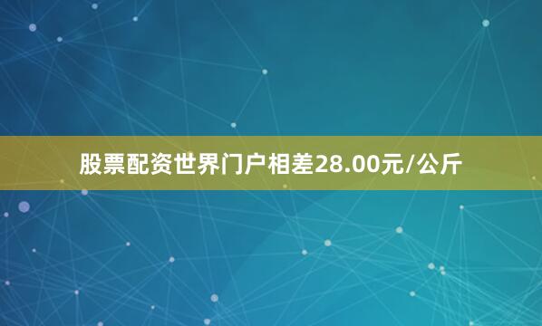 股票配资世界门户相差28.00元/公斤
