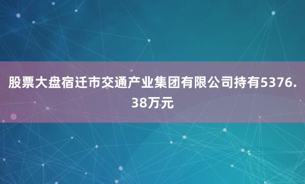 股票大盘宿迁市交通产业集团有限公司持有5376.38万元