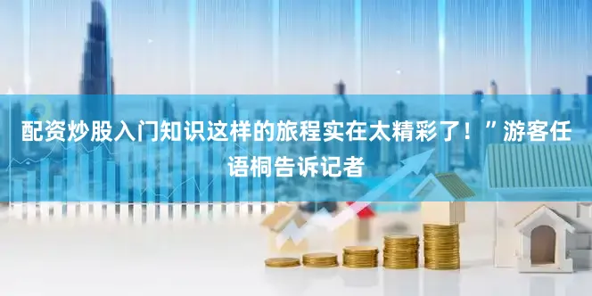 配资炒股入门知识这样的旅程实在太精彩了！”游客任语桐告诉记者