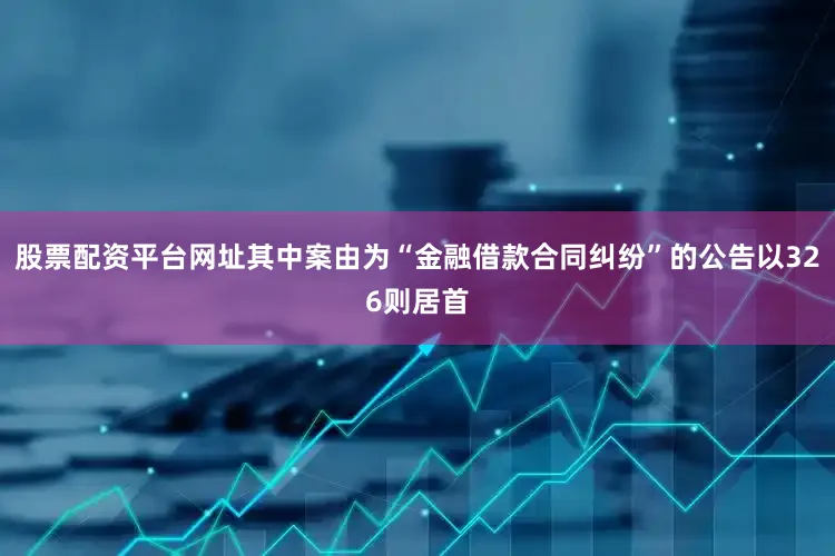 股票配资平台网址其中案由为“金融借款合同纠纷”的公告以326则居首