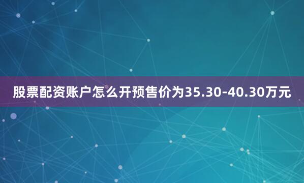股票配资账户怎么开预售价为35.30-40.30万元