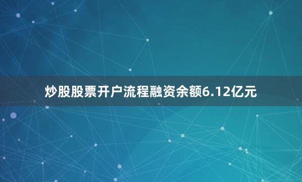 炒股股票开户流程融资余额6.12亿元