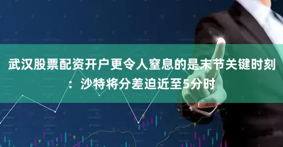 武汉股票配资开户更令人窒息的是末节关键时刻：沙特将分差迫近至5分时