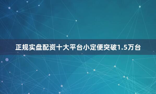 正规实盘配资十大平台小定便突破1.5万台