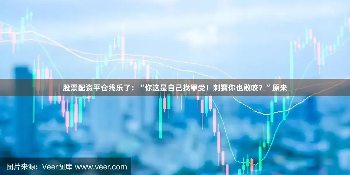 股票配资平仓线乐了：“你这是自己找罪受！刺猬你也敢咬？”原来